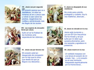 VIII .   Las mujeres de Jerusalén lloran por Jesús. IX .   Jesús cae por tercera vez VII .   Jesús cae por segunda vez. X .   Jesús es despojado de sus vestiduras. XI .   Jesús es clavado en la cruz. XII .   Jesús muere en la cruz. Jesús está muriendo y... ¡yo con Él! Con frecuencia me ha mirado y sé que sufre por mi dolor que quisiera ahorrarme, pero me necesita y agradece mi presencia. Mi  corazón parece que va a desfallecer,  mi dolor es inmenso al ver a  Jesús caer y volver a caer sobre las piedras, rasgándose las rodillas y abriéndosele más las llagas de los azotes.   U n soldado traspasa con una lanza el corazón de  mi amado  hijo... y  mi  corazón es en ese   momento traspasado espiritualmente por la misma lanza...  Mi  corazón está tan desgarrado de compasión por  mi  hijo que lo único que des eo  es que ya llegue a su descanso...   Sufr o  al ver la frialdad de los hombres ante espectáculo tan doloroso...   He vivido  para cubrirlo, protegerlo y cuidarlo, hoy lo ve o  indefenso, desnudo...   