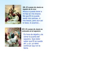 XIV.  El cuerpo de Jesús es colocado en el sepulcro.   XIII.  El cuerpo de Jesús es bajado de la cruz. A hora si pued o  tener a  mi  hijo en  mis  brazos.   S é  que  É l no puede sentir  mis  caricias, ni  mis  besos, pero aun así lo bes o,  lo acaric io ...   Es hora de dejarlo y de cerrar la puerta del sepulcro. Qué dolor  saber que  É l se queda ahí, y  yo, yo debo  continuar aquí en la tierra . 