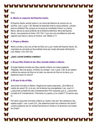Dios.

6. María es sagrario del Espíritu Santo.

El Espíritu Santo vendrá sobre ti y la virtud del Altísimo te cubrirá con su
sombra. Lee: Lucas 1,35. Moisés se descalzó ante la zarza ardiente. ¿Acaso
esto es idolatría? No, porque en la zarza se manifiesta Yahvé. Lo mismo
María, ella es la zarza ardiente de la teofanía definitiva: llena del Espíritu
Santo, nos presenta al Verbo. CIC 724. Y por eso nos arrodillamos ante ese
sagrario que tiene a Jesús en brazos. Lee: Mateo 2,11.

7. Virgen y Madre.

María concibe y da a luz al Hijo de Dios con y por medio del Espíritu Santo. Su
virginidad se convierte en fecundidad única por medio del poder del Espíritu.
Lee: Mateo 1,23; CIC 723.

¿QUE LUGAR DAMOS A MARIA?

1. El que Dios Padre le da. Dios manda alabar a María.

El ángel Gabriel enviado por Dios saludó a María con estas palabras:
"Alégrate, llena de gracia, el Señor es contigo". Lee: Lucas 1,28. Si así alaban
a María los siervos de Dios en el cielo, los siervos de Dios en la tierra ¿no
debemos hacer lo mismo?

2. El que le da el Hijo.

Jesucristo honraba su Madre. Hagámonos estas preguntas: ¿Era María la
madre de Jesús? Sí, sí lo era. Así la llaman los evangelistas. Lee: Juan 2,1.
¿Jesucristo cumplió los diez mandamientos? Por supuesto que sí. ¿Jesucristo
cumplió el 4º mandamiento: "Honrarás a tu padre y a tu madre"? Yo pienso que
sí.

Por tanto Jesucristo honraba a María su madre, más aún "les obedecía y les
estaba sujeto". Lee: Lucas 2,51 ¿No debemos hacer los cristianos otro tanto?
¿Cómo podemos ser en verdad hermanos en Cristo si no tenemos una madre
en Cristo?
 