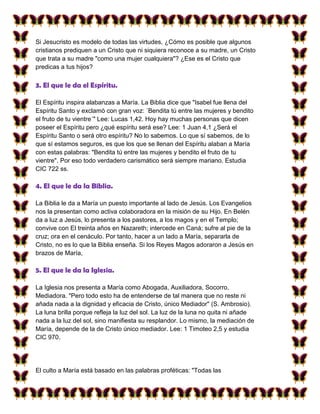 Si Jesucristo es modelo de todas las virtudes, ¿Cómo es posible que algunos
cristianos prediquen a un Cristo que ni siquiera reconoce a su madre, un Cristo
que trata a su madre "como una mujer cualquiera"? ¿Ese es el Cristo que
predicas a tus hijos?

3. El que le da el Espíritu.

El Espíritu inspira alabanzas a María. La Biblia dice que "Isabel fue llena del
Espíritu Santo y exclamó con gran voz: ´Bendita tú entre las mujeres y bendito
el fruto de tu vientre´" Lee: Lucas 1,42. Hoy hay muchas personas que dicen
poseer el Espíritu pero ¿qué espíritu será ese? Lee: 1 Juan 4,1 ¿Será el
Espíritu Santo o será otro espíritu? No lo sabemos. Lo que sí sabemos, de lo
que sí estamos seguros, es que los que se llenan del Espíritu alaban a María
con estas palabras: "Bendita tú entre las mujeres y bendito el fruto de tu
vientre". Por eso todo verdadero carismático será siempre mariano. Estudia
CIC 722 ss.

4. El que le da la Biblia.

La Biblia le da a María un puesto importante al lado de Jesús. Los Evangelios
nos la presentan como activa colaboradora en la misión de su Hijo. En Belén
da a luz a Jesús, lo presenta a los pastores, a los magos y en el Templo;
convive con El treinta años en Nazareth; intercede en Caná; sufre al pie de la
cruz; ora en el cenáculo. Por tanto, hacer a un lado a María, separarla de
Cristo, no es lo que la Biblia enseña. Si los Reyes Magos adoraron a Jesús en
brazos de María,

5. El que le da la Iglesia.

La Iglesia nos presenta a María como Abogada, Auxiliadora, Socorro,
Mediadora. "Pero todo esto ha de entenderse de tal manera que no reste ni
añada nada a la dignidad y eficacia de Cristo, único Mediador" (S. Ambrosio).
La luna brilla porque refleja la luz del sol. La luz de la luna no quita ni añade
nada a la luz del sol, sino manifiesta su resplandor. Lo mismo, la mediación de
María, depende de la de Cristo único mediador. Lee: 1 Timoteo 2,5 y estudia
CIC 970.




El culto a María está basado en las palabras proféticas: "Todas las
 
