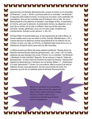 generaciones me llamarán Bienaventurada, porque ha hecho en mi maravillas
el Poderoso". Lucas 1, 48-49. La primera parte es un mandato: "me llamarán",
la segunda parte explica la razón: no porque es una diosa, como pretenden los
evangélicos, sino por las maravillas que el Poderoso hizo en ella. Así como
María presentó a los pastores al Salvador, a los Magos al Rey, al sacerdote a
la Víctima, para que lo adoraran, le presentaran dones y se alegraran con el
gozo de su venida; así el culto a la Madre, hace que el Hijo sea mejor
conocido, amado, glorificado y que a la vez sean mejor cumplidos sus
mandamientos. Estudia Lumen gentium, n. 66 y 67.

El Papa Pablo VI recomendaba que, en las expresiones de culto a María, se
hiciera resaltar todo lo que se refiere a Cristo, Estudia: Marialiscultus n. 25; y
nuestra devoción la debemos mostrar especialmente en la imitación de sus
virtudes: el amor a su Hijo, su fe firme, su fidelidad hasta el pie de la cruz, su
obediencia al Espíritu Santo quien obró en ella maravillas.

La Biblia enseña que María dijo estas palabras proféticas: "Desde ahora me
llamarán bienaventurada todas las generaciones". Lee: Lucas 1,48. En estas
palabras hay que distinguir tres cosas. Primero. Es un mandato; "me llamarán".
¿Obedeces tú este mandato? Segundo. No se excluye a ninguno; "todas las
generaciones", es decir todos los hombres de todos los tiempos. "Generación"
significa la descendencia o miembros de una familia. Mateo 1,1. ¿Perteneces
tú a esta "generación"? Tercero. Es una profecía; María anuncia cual será el
distintivo de esa nueva generación, de esa nueva familia de Cristo, los
cristianos: que de ahí en adelante todos la llamarán Bienaventurada.
.




                          María no es una diosa sino hija predilecta
                          del Padre, madre de Dios Hijo, sagrario del
                          Espíritu Santo. Nuestra devoción se dirige a
                          imitar sus virtudes, nuestro culto a
                          proclamar las maravillas que en ella ha
                          hecho el Todopoderoso
 