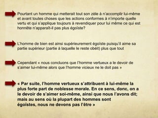 V. L’égoïsme et ses différentes espècesDoit-on privilégier l’amour propre ou l’amour d’autrui?On pense que l’homme pervers fait passer son bien en premier et il est alors qualifié d’égoïste et qu’à l’inverse l’homme de bien privilégie le bien d’autruiMais les faits démente l’opinionOn souhaite l’amour de son meilleur ami, mais n’a-t-on pas cette relation entre le sujet et lui-même?Ceux qui font du mot égoïste un terme de réprobation appellent égoïstes ceux qui: s’attribuent une part trop marge dans les richesses, les honneurs, les plaisirs s’abandonnent à leur appétits sensuels
