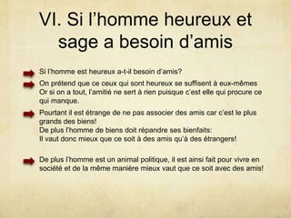Pourtant un homme qui metterait tout son zèle à n’accomplir lui-même et avant toutes choses que les actions conformes à n’importe quelle vertu et qui s’applique toujours à revendiquer pour lui même ce qui est honnête n’apparaît-il pas plus égoïste?L’homme de bien est ainsi supérieurement égoïste puisqu’il aime sa partie supérieur (partie à laquelle le reste obéit) plus que tout Cependant « nous concluons que l’homme vertueux a le devoir de s’aimer lui-même alors que l’homme vicieux ne le doit pas »« Par suite, l’homme vertueux s’attribuent à lui-même la plus forte part de noblesse morale. En ce sens, donc, on a le devoir de s’aimer soi-même, ainsi que nous l’avons dit; mais au sens où la plupart des hommes sont égoïstes, nous ne devons pas l’être »