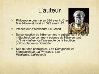 L’auteurPhilosophe grec né en 384 avant JC en                     Macédoine et mort en 322 avant JCPrécepteur d’Alexandre Le GrandSa conception de l'êtrecomme « substance » et de la métaphysiquecomme « science de l'être en tantqu'être » influençal'ensemble de la tradition philosophiqueoccidentaleSesœuvresprincipales: Les Catégories, la Métaphysique, La Physique, Les Politiques, LaPoétique