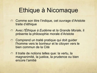 Ethique à NicomaqueComme son titre l’indique, cet ouvrage d’Aristote traite d’éthiqueAvec l'Éthique à Eudèmeet la Grande Morale, il présente la philosophie morale d’AristoteComprend un traité pratique qui doit guider l'hommevers le bonheur et le citoyenvers le biencommun de la CitéIl traite de notions tellesque: la vertu, la magnanimité, la justice, la prudence oubien encore l’amitié