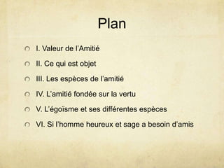 PlanI. Valeur de l’AmitiéII. Ce qui est objetIII. Les espèces de l’amitiéIV. L’amitié fondée sur la vertuV. L’égoïsme et ses différentes espècesVI. Si l’homme heureux et sage a besoin d’amis