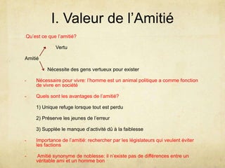 I. Valeur de l’Amitié- Qu’est ce que l’amitié?                      VertuAmitié	        Nécessite des gens vertueux pour existerNécessaire pour vivre: l’homme est un animal politique a comme fonction de vivre en société