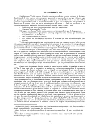 Parte 2 – Em busca da vida.

          O dinheiro que Virgilio recebeu foi muito pouco e prevendo um possível momento de desespero
decidiu ir atrás de outro emprego antes que o pouco que possuía se acabasse. Ouviu falar que existia um lugar
que apoiava os desempregados indicando-os para as empresas e assim decidiu ir ver se isso era verdade.
Quando lá chegou concluiu que lá só poderia ser um centro de apoio aos desempregados pela quantidade de
pessoas que lá estavam. –Hoje em dia os desempregados são muitos –. Depois de ficar horas na fila
finalmente foi atendido. A atendente Marta pediu seus documentos, fez seu cadastro e disse:
          - Infelizmente não temos em nossos terminais vagas para sua profissão.
          - Que pena. Triste respondeu Virgilio.
          O desespero nos olhos de Virgilio parece que comoveu tanto a atendente que ela lhe perguntou:
          - Senhor Virgilio se você quiser temos uma vaga temporária numa empresa que faz entrega de
              listas telefônicas e de classificados.
          - Mas não tenho experiência. Retrucou.
          - Esta empresa não está exigindo experiência. É o melhor que tenho no momento para você.
              Conclui.
          Virgilio mais que depressa disse que gostaria muito de tentar essa vaga com um novo brilho em seus
olhos, a esperança dele foi renovada. A atendente imprimiu uma carta de apresentação e lhe entregou dizendo
que fosse no dia seguinte se apresentar no escritório da tal firma. Virgilio pegou a carta na mão com tal olforia
que os que ainda estavam na fila imaginaram que ele conseguiu um tremendo emprego.
          No dia seguinte Virgilio foi ao tal emprego. Fez a entrevista e começou a trabalhar na outra semana,
pois já era quinta-feira e a empresa tinha por costume colocar os novos funcionários a trabalhar na terça-feira.
Imagine só, Virgilio que ganhava tão pouco iria ganhar um pouco mais, no outro serviço de garçom ele
ganhava quase um salário mínimo e nesse agora iria ganhar um salário e uns quebrados. Ao chegar na pensão
foi logo contando a novidade para Raimundo e no fim de semana festejou que só o emprego que lhe ajudaria a
melhor um pouco a vida. Se alguém lhe perguntava qual era seu novo emprego ele dizia: “ – Entregador de
listas temporário!”. Para Virgilio temporário era titulo que tornava a palavra entregador mais importante,
desconhecia que seu novo emprego era por período determinado e que não passaria de seus míseros noventa
dias.
          Chegou o dia tão esperado. Virgilio levantou às quatro horas da manhã e foi para base, o rapaz do
RH4 lhe. O lugar onde todos os entregadores se reuniam para receber as comandas (listas de entrega com
nomes e endereços dos clientes) se chamava base. Lá ele pode ver que fazia parte de um grupo de mais de
quinhentas pessoas. O trabalho era dividido em equipes de mais ou menos trinta pessoas ao comando de um
líder chamado listeiro. Cada um recebeu um jaleco 5, um boné e um crachá provisório. Os listeiros se
posicionaram em um local e os entregadores formaram uma fila indiana até a quantidade suficiente para
realizar o serviço. Virgilio ficou na equipe do listeiro Marcus e recebeu sua comanda com o numero de cento
e doze listas para entregar, foi lhe dito para escolher um carinho para tal feito. O carrinho de entrega de listas
possuía duas rodas e seu funcionamento era na vertical ficando meio inclinado dando assim condições do
entregador empurra-lo pela rua. Às sete horas da manhã os entregadores entraram nas vans e foram até o lugar
da desova6. A equipe de Virgilio foi a primeira a chegar e na van apenas uma coisa lhe incomodava, ele havia
estranhado o fato de não terem levado as listas com eles e pensava: “ – Como entregaremos listas se não
estamos levando nenhuma?”; porém para sua surpresa ao chegarem no local onde iriam realizar seu trabalho
estava parado o caminhão da firma colocando as listas num mesmo lugar, ele nunca havia visto tantas listas na
vida. Ao saber que era a primeira vez que Virgilio entregaria listas Marcus o listeiro deixou que ele fizesse
uma das comandas mais fáceis onde à entrega se realizaria em apenas uma rua. Virgilio se achou o máximo,
pois antes das quatro horas da tarde seu trabalho havia sido realizado e ao ver outros que chegaram após as
seis dizia consigo mesmo: “ – Que pobres coitados, não sabem trabalhar!” Quando retornaram todos das
entregas já era quase sete horas da noite e Virgilio estava irritado, afinal ele havia terminado seu serviço cedo
e os outros lhe estavam lhe impedindo de ir embora. Dentro da van ele pode ver muitos entregadores com o

4
  RH= Esta sigla significa Recursos Humanos, que é o departamento da empresa que cuida das contratações e
demais responsabilidades contábeis e etc. dos funcionários.
5
  Jaleco= Uniforme padronizado com emblema da empresa que entrega as listas e da que é proprietária das
listas.
6
  Desova. Para os entregadores de listas é o local em que o caminhão deixa a carga total de listas que será
distribuída naquela região.


                                                       10
 