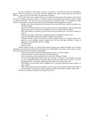Na casa de Ritinha os dois fazem as pazes e conversam e conversam até entrar na madrugada e
depois... Ops! Eu acredito que você já sabe, não quero detalhar estás cenas, ainda porque este livro está nas
mãos de... Como se tu tens ou não idade vou pular para os diálogos.
          Ha! ha! ha! (risos, meus é lógico) talvez tu me aches um chato, talvez aches alguma coisa que não
sei, mas na verdade eu não quero saber e se continuar a escrever esse parágrafo que não leva a lugar... Espere
ai, estou me criticando... Não, não e não eu sou um escritor e devo zelar por minhas... Na verdade devo voltar
a historia. Nós estamos na conversa que adentrou pela madrugada. Ritinha perguntou a Virgilio:
          - Quando você estava morando estes dois meses na Casa de tal de Leleco você não trabalhou, não
              fez nada Virgilio?
          - Claro que sim Ritinha. Depois de ir lá no centro de apoio ao desempregado e não conseguir nada
              chegou uma carta na casa de Leleco pedindo meu voto e me oferecendo um trabalho.
          - Mas como sabiam seu endereço, pois não fazia nem uma semana que você estava morando no
              Leleco?
          - Acho que foi porque eu falei para a atendente que estava morando na casa de Leleco.
          - Mas você não ganhou dinheiro para pagar o aluguel que ele queria?
          - Trabalhei um mês e quinze dias como um camelo e quando achei que ia receber alguma coisa,
              depois de tanta enrolação quando cheguei num dia bem cedo para trabalhar e cobrar o
              pagamento o comitê político havia se mudado.
          - Pra onde, home?
          - Num sei, muié!
          Ambos caíram na risada. Ao falarem dessa maneira estavam não somente brincando com o sotaque
nordestino, mas fazendo uma terapia para não chorar com as dificuldades e ficar mais e mais irado com certos
tipos de pessoas que não tem honra nas suas atitudes.
          - Uma coisa eu te digo. Esse tal de fulaninho não terá meu voto. Disse Virgilio.
          - Você já transferiu o seu titulo meu amor. Ritinha perguntou.
          - Não, mas sei que se tivesse transferido não votaria nele. Retrucou Virgilio.
          - O voto é muito importante Virgilio, pena que eu sempre o desprezei. Eu nem lembro em quem
              eu votei na penúltima eleição, mas agora, nesta que passou a pouco dias eu anotei e vou ver o
              desempenho dele e se não fazer nada na próxima o meu voto ele não vai ter, não.
          - Hora Ritinha, você acha que uma Zé ninguém como você pode impedir que algum político vá
              para o poder?
          - Todo o povão pensa como você Virgilio e é por isso que nosso município, estado e país estão do
              jeito que estão. Uma coisa eu te digo se depender de mim está historia vai mudar e ponto final.
          Será que este dialogo se identifica com alguém caro leitor?




                                                     13
 