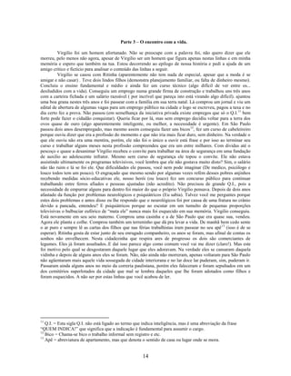 Parte 3 – O encontro com a vida.

         Virgilio foi um homem afortunado. Não se preocupe com a palavra foi, não quero dizer que ele
morreu, pelo menos não agora, apesar de Virgilio ser um homem que figura apenas nestas linhas e em minha
memória e espero que também na tua. Estou decorrendo ao epílogo de nossa história e pedi a ajuda de um
amigo critico e fictício para analisar o conteúdo das linhas a seguir.
         Virgilio se casou com Ritinha (aparentemente não tem nada de especial, apesar que a moda é se
amigar e não casar) . Teve dois lindos filhos (demonstra planejamento familiar, ou falta de dinheiro mesmo).
Concluiu o ensino fundamental e médio e ainda fez um curso técnico (algo difícil de ver entre os...
desiludidos com a vida). Conseguiu um emprego numa grande firma de construção e trabalhou uns três anos
com a carteira fichada e um salário razoável ( por incrível que pareça isto está virando algo difícil). ajuntou
uma boa grana nestes três anos e foi passear com a família em sua terra natal. Lá comprou um jornal e viu um
edital de abertura de algumas vagas para um emprego público na cidade e logo se escreveu, pagou a taxa e no
dia certo fez a prova. Não passou (em semelhança da iniciativa privada existe empregos que só o Q.I.11 bem
forte pode fazer o cidadão conquistar). Queria ficar por lá, mas sem emprego decidiu voltar para a terra dos
ovos quase de ouro (algo aparentemente inteligente, ou melhor, a necessidade é urgente). Em São Paulo
passou dois anos desempregado, mas mesmo assim conseguiu fazer uns bicos 12, fez um curso de cabeleireiro
porque ouviu dizer que era a profissão do momento e que não iria mais ficar duro, sem dinheiro. Na verdade o
que ele ouviu não era uma mentira, porém, ele não foi o único a ouvir está frase e por isso ao terminar seu
curso e trabalhar alguns meses nesta profissão compreendeu que era um entre milhares. Com dividas até o
pescoço e quase a desanimar Virgilio recebeu o convite para trabalhar na área de segurança em uma fundação
de auxilio ao adolescente infrator. Mesmo sem curso de segurança ele topou o convite. Ele não estava
assistindo ultimamente os programas televisivos, você lembra que ele não gostava muito disto? Sim, o salário
não tão ruim e lá se foi ele. Que dificuldades ele passou, você nem pode imaginar (De medico, psicólogo e
louco todos tem um pouco). O engraçado que mesmo sendo por algumas vezes refém desses pobres anjinhos
recebendo medidas sócio-educativas ele, nosso herói (ou louco) fez um concurso público para continuar
trabalhando entre ferros afiados e pessoas ajustadas (não acredito). Não precisou de grande Q.I., pois a
necessidade de empurrar alguns para dentro foi maior do que o próprio Virgilio pensava. Depois de dois anos
afastado da função por problemas neurológicos e psiquiátricos (Eu sabia). Talvez você me perguntes porque
estes dois problemas e antes disso eu lhe respondo que o neurológicos foi por causa de uma fratura no crânio
devido a pancada, entendeu? E psiquiátricos porque ao escutar em um tumulto de pequenas proporções
televisivas o balbuciar eufórico de “mata ele” nunca mais foi esquecido em sua memória. Virgilio conseguiu.
Está novamente em seu seio materno. Comprou uma casinha e a de São Paulo que era quase sua, vendeu.
Agora ele planta e colhe. Comprou também um terreninho que dá pra levar a vida. De manhã bem cedo sente
o ar puro e sempre lê as cartas dos filhos que nas férias trabalhistas iram passear no seu apê 13 (isso é de se
esperar). Ritinha gosta de estar junto de seu enrugado companheiro, os anos se foram, mas afinal de contas os
sonhos não envelhecem. Nesta cidadezinha que respira ares de progresso os dois são comerciantes de
legumes. Eles já foram assaltados..E daí isso parece algo como comum você vai me dizer (claro!). Mas este
foi motivo pelo qual se desgostaram daquele lugar que eles adoravam. Na verdade eles se cansaram daquela
vidinha e depois de alguns anos eles se foram. Não, não ainda não morreram, apenas voltaram para São Paulo
não agüentaram mais aquele vida sossegada de cidade interiorana e no lar doce lar puderam, sim, puderam ir.
Passaram ainda alguns anos no meio da correria paulistana, porém eles faleceram e foram sepultados em um
dos cemitérios superlotados da cidade que mal se lembra daqueles que lhe foram adotados como filhos e
foram esquecidos. A não ser por estas linhas que você acabou de ler.




11
   Q.I. = Esta sigla Q.I. não está ligado ao termo que indica inteligência, mas é uma abreviação da frase
“QUEM INDICA!” que significa que a indicação é fundamental para assumir o cargo.
12
   Bico = Chama-se bico o trabalho informal sem registro e etc.
13
   Apê = abreviatura de apartamento, mas que denota o sentido de casa ou lugar onde se mora.


                                                      14
 