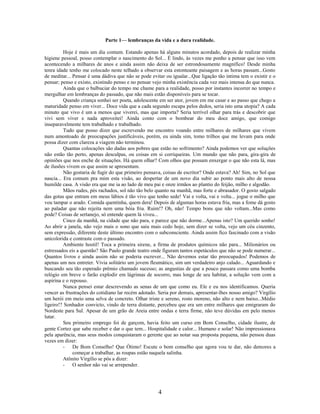 Parte 1— lembranças da vida e a dura realidade.

          Hoje é mais um dia comum. Estando apenas há alguns minutos acordado, depois de realizar minha
higiene pessoal, posso contemplar o nascimento do Sol... É lindo, às vezes me ponho a pensar que isso vem
acontecendo a milhares de anos e ainda assim não deixa de ser estrondosamente magnífico! Desde minha
tenra idade tenho me colocado neste telhado a observar esta estonteante paisagem e as horas passam...Gosto
de meditar... Pensar é uma dádiva que não se pode evitar ou igualar...Que ligação tão intima tem o existir e o
pensar; penso e existo, existindo penso e no pensar vejo minha existência cada vez mais intensa do que nunca.
          Ainda que o balbuciar do tempo me chame para a realidade, posso por instantes incorrer no tempo e
mergulhar em lembranças do passado, que não mais estão disponíveis para se tocar.
          Quando criança sonhei ser poeta, adolescente em ser ator, jovem em me casar e ao passo que chego a
maturidade penso em viver... Doce vida que a cada segundo escapa pelos dedos, seria isto uma utopia? A cada
minuto que vivo é um a menos que viverei, mas que importa? Seria terrível olhar para trás e descobrir que
vivi sem viver e nada aproveitei! Ainda conto com o bombear do meu doce amigo, que comigo
inseparavelmente tem trabalhado e trabalhado.
          Tudo que posso dizer que escrevendo me encontro voando entre milhares de milhares que vivem
num amontoado de preocupações justificáveis, porém, eu ainda sim, tomo trilhos que me levam para onde
possa dizer com clareza a viagem não terminou.
          Quantas colocações são dadas aos pobres que estão no sofrimento? Ainda podemos ver que soluções
não estão tão perto, apenas desculpas, ou coisas em si corriqueiras. Um mundo que não para, gira-gira de
opiniões que nos enche de situações. Há quem olhar? Com olhos que possam enxergar o que não esta lá, mas
de ilusões vivem os que assim se apresentam.
          Não gostaria de fugir do que primeiro pensava, coisas de escritor? Onde estava? Ah! Sim, no Sol que
nascia... Era comum pra mim esta visão, ao despertar de um novo dia subir ao ponto mais alto de nossa
humilde casa. A visão era que me ia ao lado de meu pai e onze irmãos ao plantio do feijão, milho e algodão.
          Mãos rudes, pés rachados, sol não tão belo quanto na manhã, mas forte e abrasador. O gosto salgado
das gotas que entram em meus lábios é tão vivo que tenho sede! Vai e volta, vai e volta... jogue o milho que
vou tampar o arado. Comida quentinha, quem dera! Depois de algumas horas estava fria, mas a fome dá gosto
ao paladar que não rejeita nem uma bóia fria. Ruim!? Oh, não! Tempo bons que não voltam...Mas como
pode? Coisas de sertanejo, só entende quem lá viveu...
          Cinco da manhã, na cidade que não para, e parece que não dorme...Apenas isto? Um querido sonho!
Ao abrir a janela, não vejo mais o sono que saiu mais cedo hoje, sem dizer se volta, vejo um céu cinzento,
sem expressão, diferente deste último encontro com o subconsciente. Ainda assim fico fascinado com a visão
unicolorida e contraste com o passado.
          Ambiente hostil! Toca a primeira sirene, a firma de produtos químicos não para... Milionários ou
estressados eis a questão? São Paulo grande teatro onde figuram tantos espetáculos que não se pode numerar...
Quantos livros e ainda assim não se poderia escrever... Não devemos estar tão preocupados! Podemos de
apenas um nos entreter. Vivia solitário um jovem fleumático, sim um verdadeiro anjo calado... Aguardando e
buscando seu tão esperado prêmio chamado sucesso; as angustias de que a pouco passara como uma bomba
relógio em breve o farão explodir em lágrimas de socorro, mas longe de seu habitat, a solução vem com a
aspirina e o repouso.
          Nunca pensei estar descrevendo as senas de um que como eu. Ele e eu nos identificamos. Queria
vencer as frustrações do cotidiano lar recém adotado. Seria por demais, apresentar-lhes nosso amigo? Virgílio
um herói em meio uma selva de concreto. Olhar triste e sereno, rosto moreno, não alto e nem baixo...Médio
ligeiro!? Sonhador convicto, vindo de terra distante, percebeu que era um entre milhares que emigraram do
Nordeste para Sul. Apesar de um grão de Areia entre ondas e terra firme, não teve dúvidas em pelo menos
lutar.
          Seu primeiro emprego foi de garçom, havia feito um curso em Bom Conselho, cidade ilustre, de
gente Cortez que sabe receber e dar o que tem... Hospitalidade e calor... Humano e solar! Não impressionava
pela aparência, mas seus modos conquistaram o gerente que ao notar sua proposta pequena, não pensou duas
vezes em dizer:
          - De Bom Conselho! Que Ótimo! Escute o bom conselho que agora vou te dar, não demores a
              começar a trabalhar, as roupas estão naquela salinha.
          Atônito Virgílio se pôs a dizer:
          - O senhor não vai se arrepender.




                                                      4
 