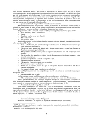 estes infelizes trabalharem direito”. Na verdade a preocupação de Afrânio estava no que os muitos
freqüentadores de seu tão bem afeiçoado restaurante poderiam dizer um a outro sobre o tal acontecido e fez o
que todo patrão ajuizado faria. Ordenou que Virgilio pedisse a conta, o que este prontamente recusou e logo
foi obrigado a retirar-se do tal recinto que a muito havia virado seu lar sem ao menos um obrigado pelos
serviços prestados, com promessa de pagamento deste seu último salário depois do quinto dia útil do mês
seguinte. Virgilio pensativo começa a caminhar entre as ruas movimentados deste nosso centro badalado e
põe-se a voar nas asas da imaginação à Bom Conselho.
         - Que cheiro boum de manga. Cidinha vamos buscar umas pra nóis.
         Os tempos de criança são inesquecíveis, é normal em momentos de dificuldades sermos levados ao
principio de nossa jornada, ao ponto em que não havia preocupações, ao momento em que elas não existiam.
Somente as famosas e formosas peraltices e brincadeiras dos anos que não voltam.
         Disposto a não voltar à realidade Virgilio se vê forçado a despertar com uma voz que o atordoa.
         - Mãos pra cabeça moço! Documentos!?
         - Calma.
         - Calado, se você se mexer leva chumbo!
         - Não sou bandido.
         - É o que todos dizem.
         Confundido com um certo criminoso Virgilio se depara em uma delegacia prestando depoimento,
sobre sua vida em São Paulo.
         - Você é o Zé Pistoeiro, não é? Grita o Delegado Paixão, depois de Bater com a mão na mesa que
              quase desmorona pelo impacto.
         - Não sei do que o senhor está falando, até a alguns minutos atrás o pessoal me chamada de
              Paraíba no restaurante que trabalhava.
         - Não quer falar em!? Nós vamos puxar sua capivara 1 e te daremos uma bela hospedagem neste
              xilindró2.
         - Que é isso Dr. Sou Virgilio seu criado. Vim de Pernambuco no fim do ano passado e estou
              tentando ganhar a vida.
         - Esse é o nosso problema, o jeito de você ganhar a vida.
         - É proibido trabalhar de garçom?
         - Não acredito! Estou conversando com um lunático.
         - Pernambucano doutor e não lunático.
         - Ponha esse Zé...Paraíba, ou sei lá o que na cela quatro Augusto. Estressado o Del. Paixão
              continua desabafando:
         - Até quando tenho que aturar esses loucos ou malandros?
         Na cela Vigilio encontra mais oito companhias que não são nem notadas na sua entrada marcada pelo
desesperado grito:
         - Não sou culpado, não fiz nada!
         As lágrimas que sentidas nos lábios apenas o fazem recordar de seu pai a lhe dizer:
         - Filho cabra-macho não entra em delegacia, com suor se vive, o pouco com Deus é muito!
         Mas o quê? Não fiz nada para estar aqui, imagine se meu pai me visse desse jeito. O que seria de
mim? Agora entendo a frase que Jorge de vez em quando dizia: “Hoje não é o meu dia”. Virgilio parece num
transe viajando em pensamentos mil até ser interrompido por um dos detentos, que lhe diz:
         - A menina tá chorando porque? Quer carinho?
         Sem saber o que responder fica atônito com a visão de um monstrengo careca e todo tatuado, lhe
fazendo juras, ainda meio atrapalhado e perplexo com os últimos fatos, não lhe responde palavra. Noite fria,
lugar mal cheiroso, ânimos alterados e barriga vazia. Tudo agora contribuía para uma briga logo na entrada da
cela fria. Quando Virgilio pensava em dar um golpe no autor da dita cantada, o comandante da cela, de
apelido engraçado – Zé Verdiano – fala ao Dom Ruan:


        - Cai fora e deixa o rapaz em paz oh Negojalo!
        Como um cão treinado o tal Negojalo sai de perto do Pernambucano que aliviado diz :

1
  CAPIVARA=Gíria que significa vou pesquisar sua conduta, tirar seu atestado de antecedente criminal que
deve ter muitas ocorrências.
2
  Xilondró= A cela onde Virgilio iria ficar preso.


                                                     6
 