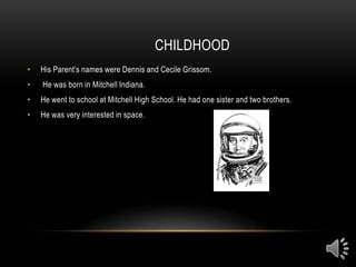 CHILDHOOD
•   His Parent’s names were Dennis and Cecile Grissom.
•   He was born in Mitchell Indiana.
•   He went to school at Mitchell High School. He had one sister and two brothers.
•   He was very interested in space.
 