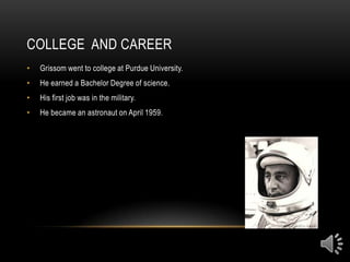 COLLEGE AND CAREER
•   Grissom went to college at Purdue University.
•   He earned a Bachelor Degree of science.
•   His first job was in the military.
•   He became an astronaut on April 1959.
 