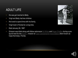 ADULT LIFE
•   He was got married to Betty.
•   Virgil and Betty had two children.
•   He loved to spend time with his family.
•   Virgil lived in Florida for a long time.
•   Died January 26, 1967
•   Grissom was killed along with fellow astronauts Ed White and Roger Chaffee during a pre-
    launch test for the Apollo 1 mission at Cape Canaveral Air Force Station (then known as
    Cape Kennedy), Florida.
 