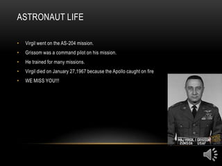 ASTRONAUT LIFE

•   Virgil went on the AS-204 mission.
•   Grissom was a command pilot on his mission.
•   He trained for many missions.
•   Virgil died on January 27,1967 because the Apollo caught on fire
•   WE MISS YOU!!!
 