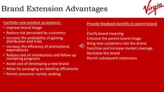Brand Extension Advantages
Facilitate new product acceptance :
• Improve brand image
• Reduce risk perceived by customers
• Increase the probability of gaining
distribution and trials
• Increase the efficiency of promotional
expenditures
• Reduce cost of introductory and follow up
marketing programs
• Avoid cost of developing a new brand
• Allow for packaging an labelling efficiencies
• Permit consumer variety seeking
Provide feedback benefits to parent brand
:
Clarify brand meaning
Enhance the parent brand image
Bring new customers into the brand
franchise and increase market coverage
Revitalize the brand
Permit subsequent extensions
 