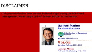 DISCLAIMER
• This presentation has been created by Piyush Sagar during the PGP Brand
Management course taught by Prof. Sameer Mathur at IIM Sirmaur.
 