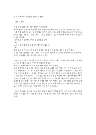 눈 꼬리 사이로 하염없이 원망이 흐른다.
“ 아빠 , 엄마 ”
잠시 잠이 들었나보다 벌써 2시가 다되어간다.
출근해야한다 연한갈색 화장대에 앉아 거울을 바라본다. 솟아 오른 기미 늘어진 피부 둥근
어깨 손에 잡히지도 않는 배 하마처럼 버러진 엉덩이 지난 삶을 감추려 파우더를 찍어 바르고
있지도 않은 눈썹을 그리며 “가야지” 말을 걸어본다. 검은색 바지와 회색티를 입고 짙은갈색
외투를 걸친다.
떨리는 손이 겸허한 자세로 손잡이를 돌린다.
“탈칵”
날근 내 몸과 같은 문은 쉽사리 열리지가 않는다.
“뻑!”
활짝 열린 문 사이로 어두운 갈색 현관문 유리를 타고 들어온 채광이 늘어져 있다.
무거운 걸음 거칠어진 호흡 ‘가야해’ 라고 누군가 시비를 건 것처럼 들리지만 고요할 뿐이다.
분홍색 운동화를 신고 현관문을 조심히 나선다.
14분 정도 걸었을까 길가에 어우러진 나무들이 인사를 건넨다. 걔들을 어루만지며 오늘 하루
도 아무 일 없이 조용히 지나가게 해달라고 말해본다.
손끝으로 들어온 따가운 기분 심장 속에 들어와 머리를 흔든다.
앞이 흐려지며 귀를 누르는 음영에 세상이 멈춰 고개를 들어 위를 본다. 파란 하늘이 보이니
다시 또렷해졌다. “하” 살 것 같다. 빨라진 속도를 멈추니 용문대교 중간쯤이다. 지평선 아래
까지 반짝이며 흘러가는 강물을 만져보고 싶다. 등 뒤에 불어온 바람이 온몸을 감싸고 흥건해
진 몸을 닦아 주며 안아준다. 작은 발을 발등에 놓아 춤을 쳐주던 어린 시절 다정했던 아빠가
떠미는 것 같다. 스쳐가는 세월 앞에 꿈속에 찾아오신 그분께서 얘기 했듯 일터로 향하는 이
발걸음에 모든 것에 시작이 있다고 고객을 향한 나의 미소는 젊은 시절 그렸던 잃어버린 꿈을
되찾고 싶은 간절한 소망이며, 고객을 향한 목소리는 거센 바람을 타고 창공하는 새들처럼 저
넓은 세상의 푸른 바다를 만나고 싶은 나의 강한 의지라고....
그들의 목소리는 음악의 선율과 같은 화음을 울리며 적군의 내면의 깊은 곳에 씨앗을 뿌리고
불신과 두려움을 먹고 자란 꽃은 원을 그려 향기와 아름다움에 취하게 해 진격이 멈춰 서게
합니다.
 