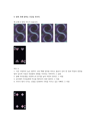 4. 암흑 속에 잠자는 우군을 부르다.
제 손에 4 장의 카드가 있습니다.
하트 4
1. 이른 아침부터 늦은 밤까지 고된 택배 업무를 마치고 홀로이 김치 한 점과 막걸리 한잔을
털어 넣으며 시집간 외동딸의 전화를 기다리는 아버지의 그 슬픔
2. 둘째 의사동생을 부양하느라 혼기를 놓쳐 여전히 혼자인 그 허탈
3. 삼시세끼 자식들에게 끼니를 챙겨주지 못한 엄마의 그 아픔
4. 사지가 찢겨 나가는 고통을 인내하며 가족을 지키고 싶은 아빠의 그 사랑
 