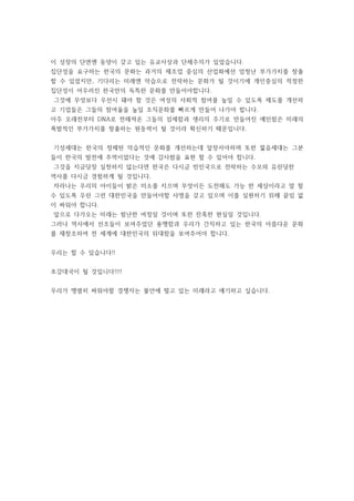 이 성장의 단면엔 동양이 갖고 있는 유교사상과 단체주의가 있었습니다.
집단성을 요구하는 한국의 문화는 과거의 제조업 중심의 산업화에선 엄청난 부가가치를 창출
할 수 있었지만, 기다리는 미래엔 악습으로 전락하는 문화가 될 것이기에 개인중심의 적정한
집단성이 어우러진 한국만의 독특한 문화를 만들어야합니다.
그것에 무엇보다 우선시 돼야 할 것은 여성의 사회적 참여를 높일 수 있도록 제도를 개선하
고 기업들은 그들의 참여율을 높일 조직문화를 빠르게 만들어 나가야 합니다.
아주 오래전부터 DNA로 전해져온 그들의 섬세함과 생리의 주기로 만들어진 예민함은 미래의
폭발적인 부가가치를 창출하는 원동력이 될 것이라 확신하기 때문입니다.
기성세대는 한국의 정체된 악습적인 문화를 개선하는데 앞장서야하며 또한 젊음세대는 그분
들이 한국의 발전에 주역이었다는 것에 감사함을 표현 할 수 있어야 합니다.
그것을 지금당장 실천하지 않는다면 한국은 다시금 빈민국으로 전락하는 수모와 유린당한
역사를 다시금 경험하게 될 것입니다.
자라나는 우리의 아이들이 밝은 미소를 지으며 무엇이든 도전해도 가능 한 세상이라고 말 할
수 있도록 우린 그런 대한민국을 만들어야할 사명을 갖고 있으며 이를 실현하기 위해 끝임 없
이 싸워야 합니다.
앞으로 다가오는 미래는 험난한 여정일 것이며 또한 잔혹한 현실일 것입니다.
그러나 역사에서 선조들이 보여주었던 용맹함과 우리가 간직하고 있는 한국의 아름다운 문화
를 재창조하여 전 세계에 대한민국의 위대함을 보여주어야 합니다.
우리는 할 수 있습니다!!
초강대국이 될 것입니다!!!!
우리가 맹렬히 싸워야할 경쟁자는 불안에 떨고 있는 미래라고 얘기하고 싶습니다.
 