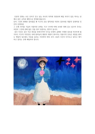 인류의 진화는 모든 인자가 갖고 있는 하나의 목적에 국한되며 매일 하루가 있듯 역사는 언
제나 같은 규칙과 패턴으로 반복돼 왔습니다.
단지 그것의 형태만 달라졌을 뿐 지구의 운동 법칙처럼 자연의 섭리처럼 생물의 일생처럼 인
간의 인생처럼.
그 오랜 과거를 거슬러 사람이란 존재는 지구 나이에 비해 초라한 생애 갖고 있으며 우리는
여전히 그것에 관해 많은 것을 알지 못한다는 생각이 듭니다.
결국 시간은 같은 지난 현상을 반복시키며 다시금 민생의 굴레란 거대한 암초를 마주하게 될
거라고 지구의 자전운동 속에 밤하늘의 별빛의 대층이 쏟아지는 빗줄기의 유속은 세상을 밝히
는 햇살의 일조량도 미동을 울리는 지진파의 파장 초차 그들의 시간이 다가오고 있다고 얘기
하고 있다는 것에 베팅하려 합니다.
 