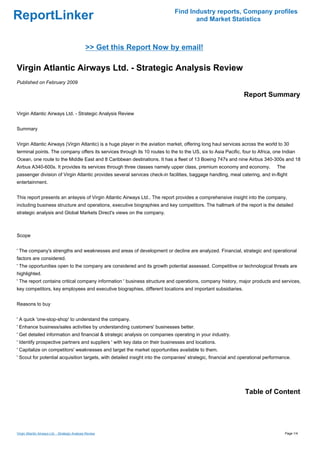 Find Industry reports, Company profiles
ReportLinker                                                                        and Market Statistics



                                                 >> Get this Report Now by email!

Virgin Atlantic Airways Ltd. - Strategic Analysis Review
Published on February 2009

                                                                                                               Report Summary

Virgin Atlantic Airways Ltd. - Strategic Analysis Review


Summary


Virgin Atlantic Airways (Virgin Atlantic) is a huge player in the aviation market, offering long haul services across the world to 30
terminal points. The company offers its services through its 10 routes to the to the US, six to Asia Pacific, four to Africa, one Indian
Ocean, one route to the Middle East and 8 Caribbean destinations. It has a fleet of 13 Boeing 747s and nine Airbus 340-300s and 18
Airbus A340-600s. It provides its services through three classes namely upper class, premium economy and economy.              The
passenger division of Virgin Atlantic provides several services check-in facilities, baggage handling, meal catering, and in-flight
entertainment.


This report presents an anlaysis of Virgin Atlantic Airways Ltd.. The report provides a comprehensive insight into the company,
including business structure and operations, executive biographies and key competitors. The hallmark of the report is the detailed
strategic analysis and Global Markets Direct's views on the company.



Scope


' The company's strengths and weaknesses and areas of development or decline are analyzed. Financial, strategic and operational
factors are considered.
' The opportunities open to the company are considered and its growth potential assessed. Competitive or technological threats are
highlighted.
' The report contains critical company information ' business structure and operations, company history, major products and services,
key competitors, key employees and executive biographies, different locations and important subsidiaries.


Reasons to buy


' A quick 'one-stop-shop' to understand the company.
' Enhance business/sales activities by understanding customers' businesses better.
' Get detailed information and financial & strategic analysis on companies operating in your industry.
' Identify prospective partners and suppliers ' with key data on their businesses and locations.
' Capitalize on competitors' weaknesses and target the market opportunities available to them.
' Scout for potential acquisition targets, with detailed insight into the companies' strategic, financial and operational performance.




                                                                                                               Table of Content




Virgin Atlantic Airways Ltd. - Strategic Analysis Review                                                                           Page 1/4
 