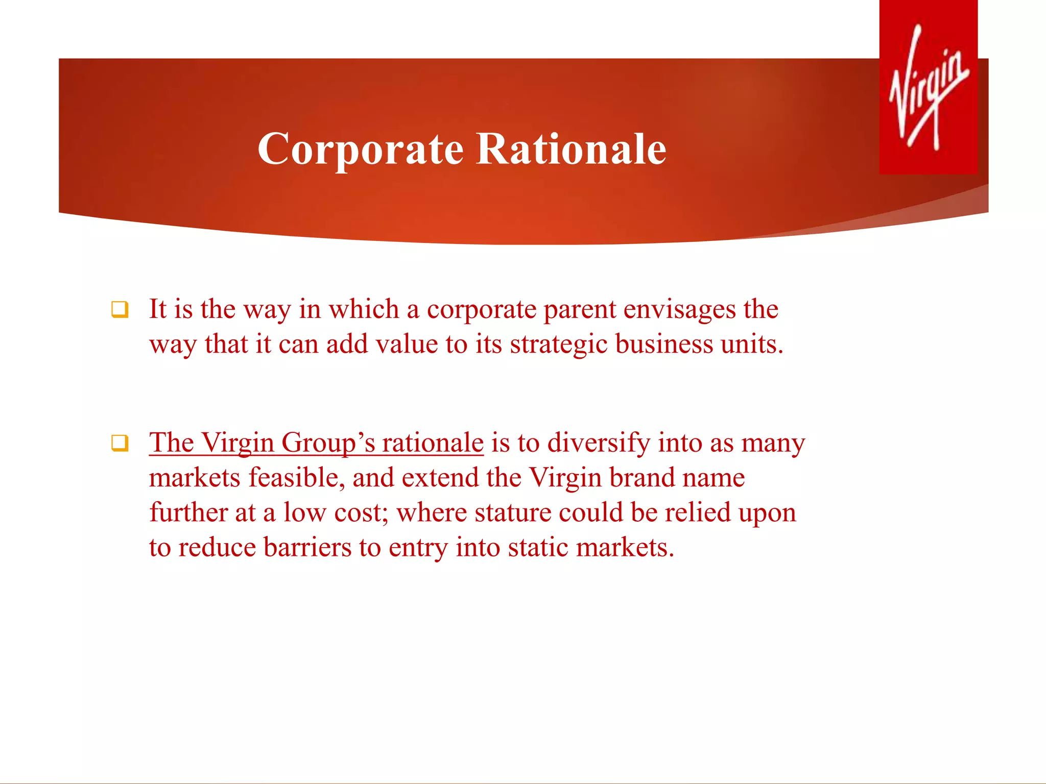 Corporate Rationale
 It is the way in which a corporate parent envisages the
way that it can add value to its strategic business units.
 The Virgin Group’s rationale is to diversify into as many
markets feasible, and extend the Virgin brand name
further at a low cost; where stature could be relied upon
to reduce barriers to entry into static markets.
 