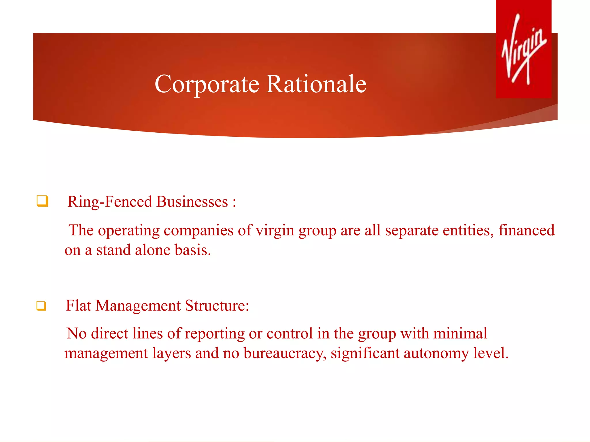 Corporate Rationale
 Ring-Fenced Businesses :
The operating companies of virgin group are all separate entities, financed
on a stand alone basis.
 Flat Management Structure:
No direct lines of reporting or control in the group with minimal
management layers and no bureaucracy, significant autonomy level.
 
