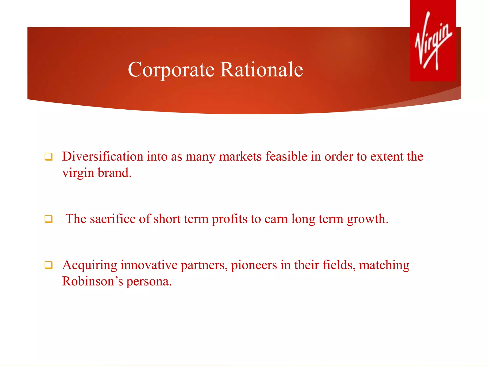Corporate Rationale
 Diversification into as many markets feasible in order to extent the
virgin brand.
 The sacrifice of short term profits to earn long term growth.
 Acquiring innovative partners, pioneers in their fields, matching
Robinson’s persona.
 
