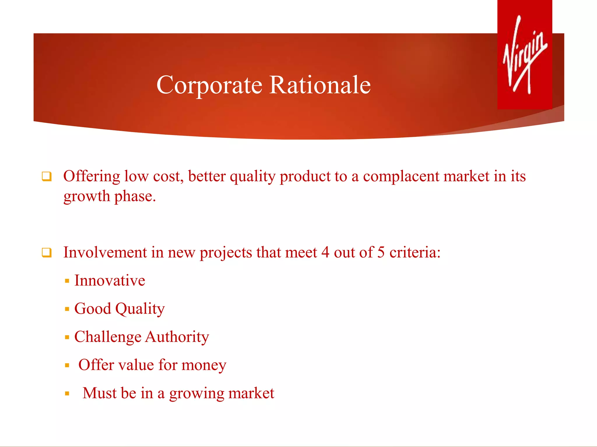 Corporate Rationale
 Offering low cost, better quality product to a complacent market in its
growth phase.
 Involvement in new projects that meet 4 out of 5 criteria:
 Innovative
 Good Quality
 Challenge Authority
 Offer value for money
 Must be in a growing market
 