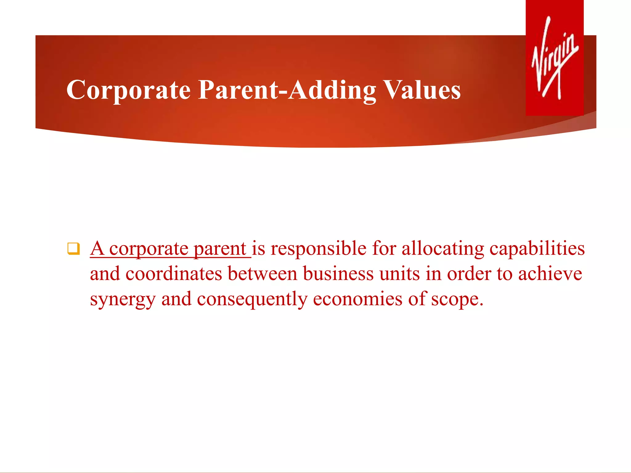Corporate Parent-Adding Values
 A corporate parent is responsible for allocating capabilities
and coordinates between business units in order to achieve
synergy and consequently economies of scope.
 