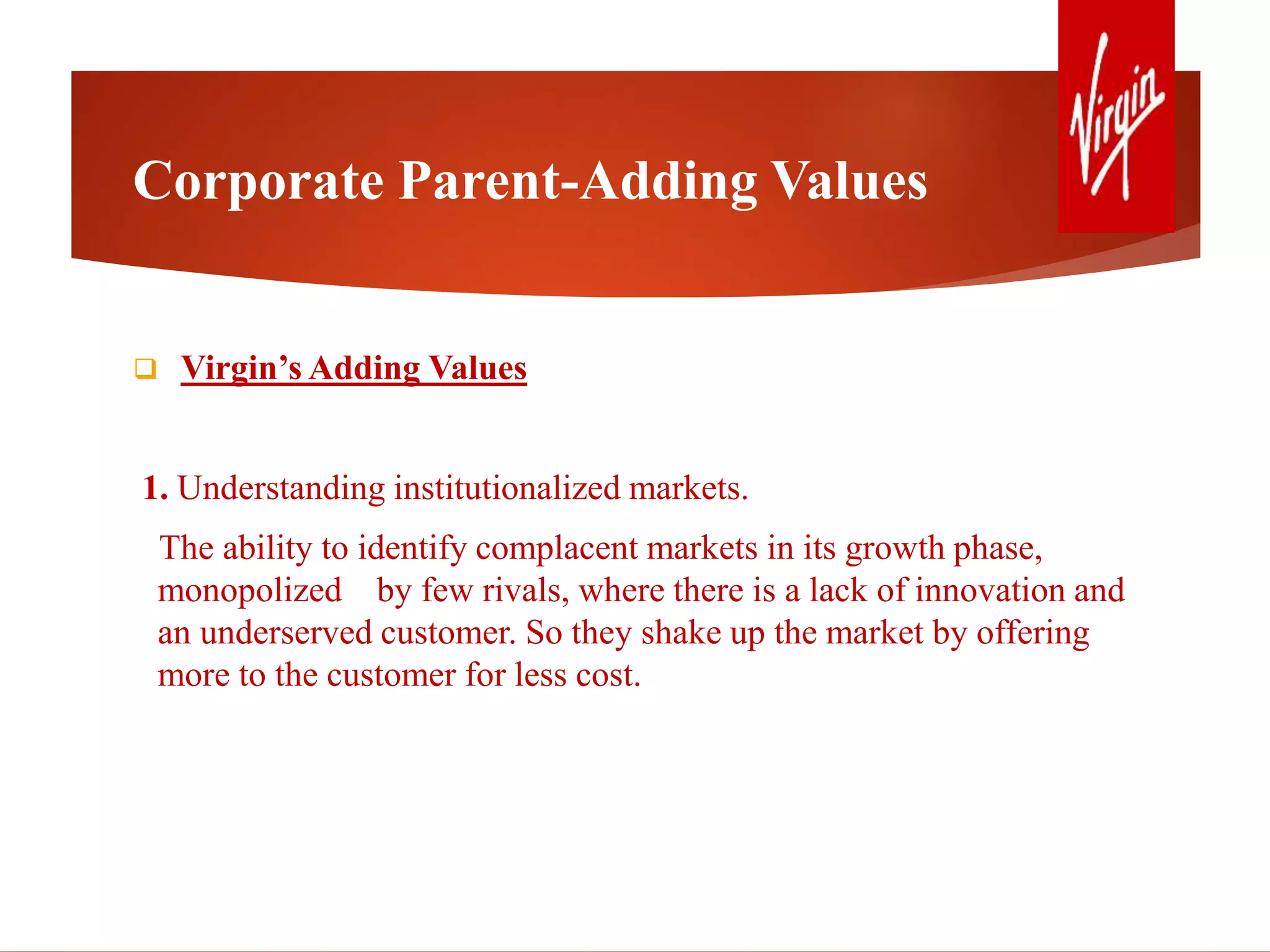 Corporate Parent-Adding Values
 Virgin’s Adding Values
1. Understanding institutionalized markets.
The ability to identify complacent markets in its growth phase,
monopolized by few rivals, where there is a lack of innovation and
an underserved customer. So they shake up the market by offering
more to the customer for less cost.
 