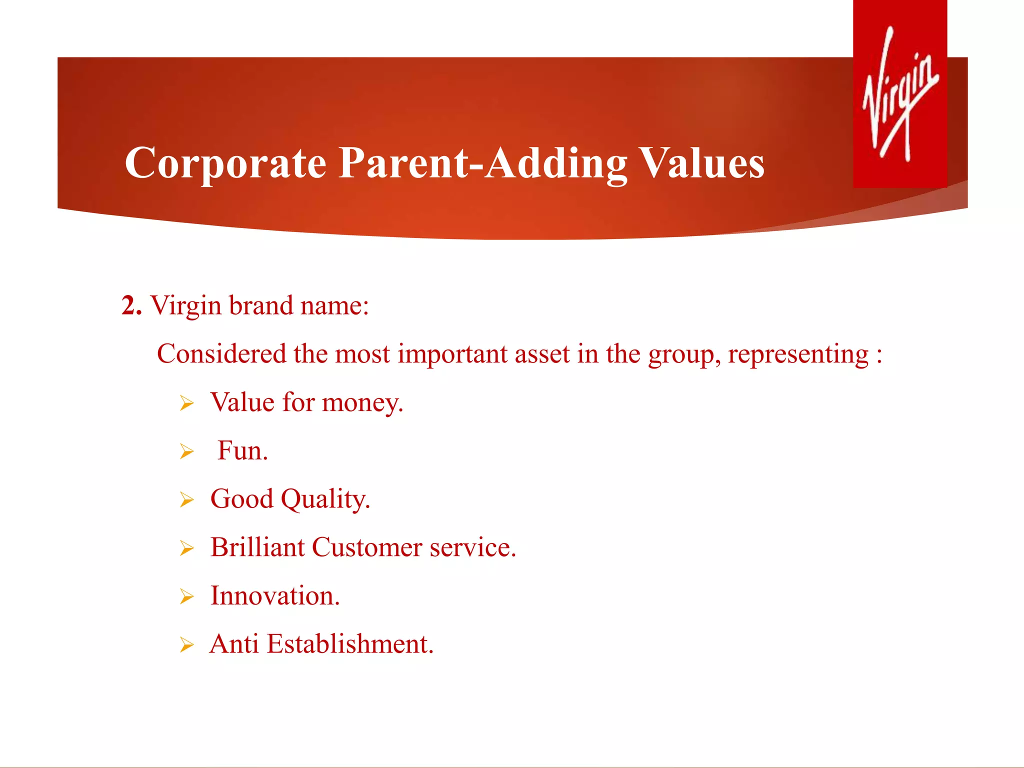 2. Virgin brand name:
Considered the most important asset in the group, representing :
 Value for money.
 Fun.
 Good Quality.
 Brilliant Customer service.
 Innovation.
 Anti Establishment.
Corporate Parent-Adding Values
 