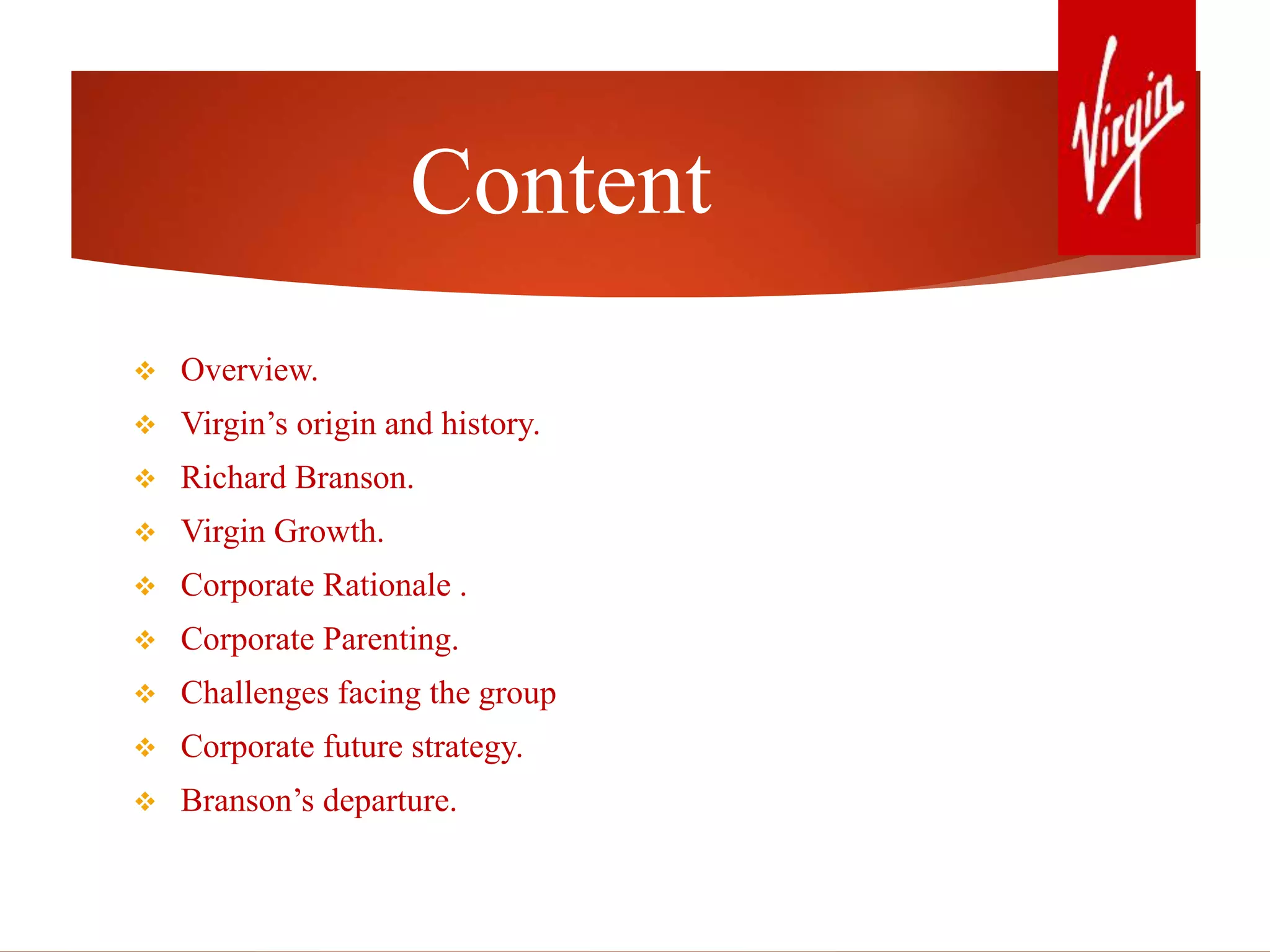 Content
 Overview.
 Virgin’s origin and history.
 Richard Branson.
 Virgin Growth.
 Corporate Rationale .
 Corporate Parenting.
 Challenges facing the group
 Corporate future strategy.
 Branson’s departure.
 