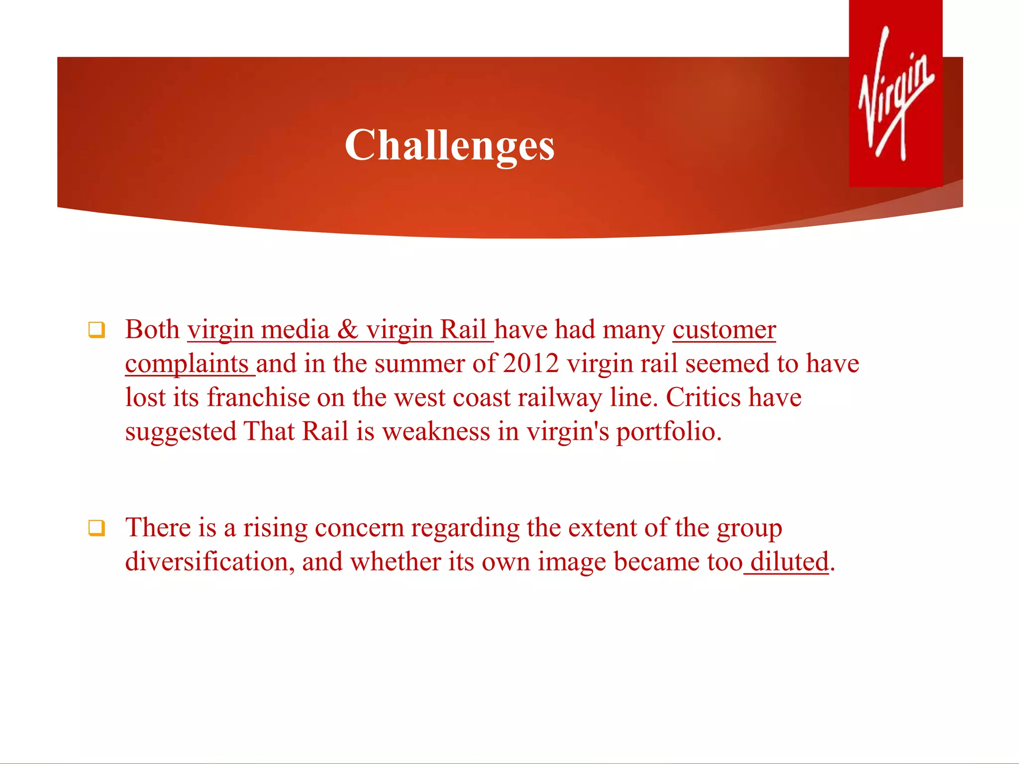 Challenges
 Both virgin media & virgin Rail have had many customer
complaints and in the summer of 2012 virgin rail seemed to have
lost its franchise on the west coast railway line. Critics have
suggested That Rail is weakness in virgin's portfolio.
 There is a rising concern regarding the extent of the group
diversification, and whether its own image became too diluted.
 