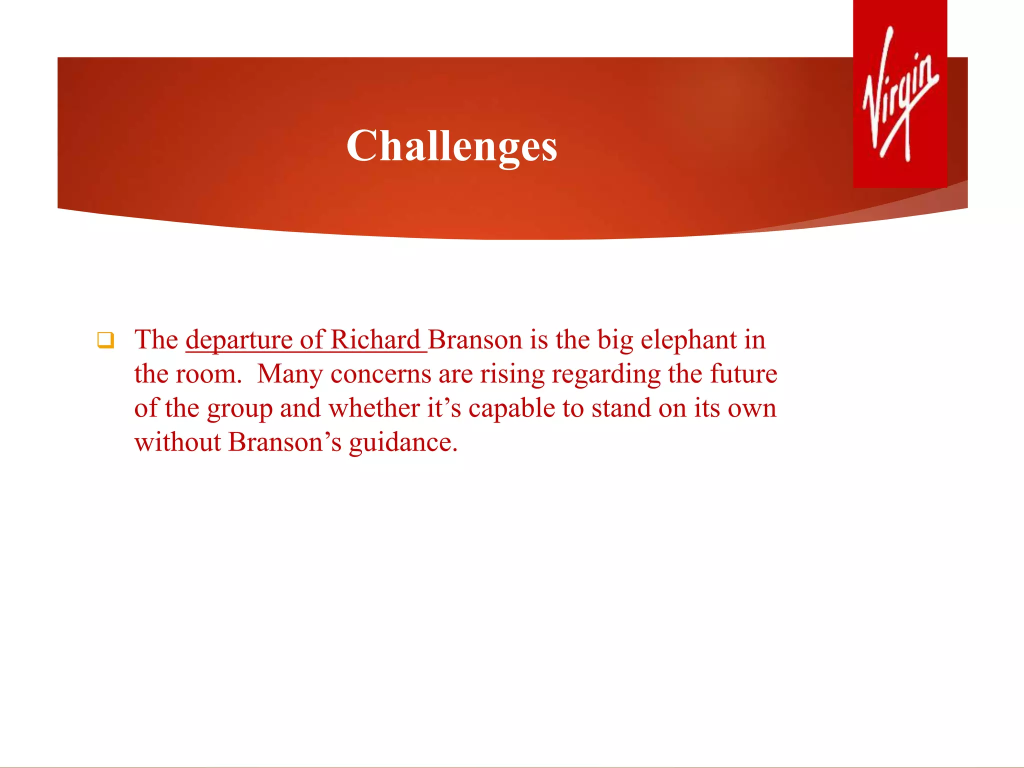 Challenges
 The departure of Richard Branson is the big elephant in
the room. Many concerns are rising regarding the future
of the group and whether it’s capable to stand on its own
without Branson’s guidance.
 
