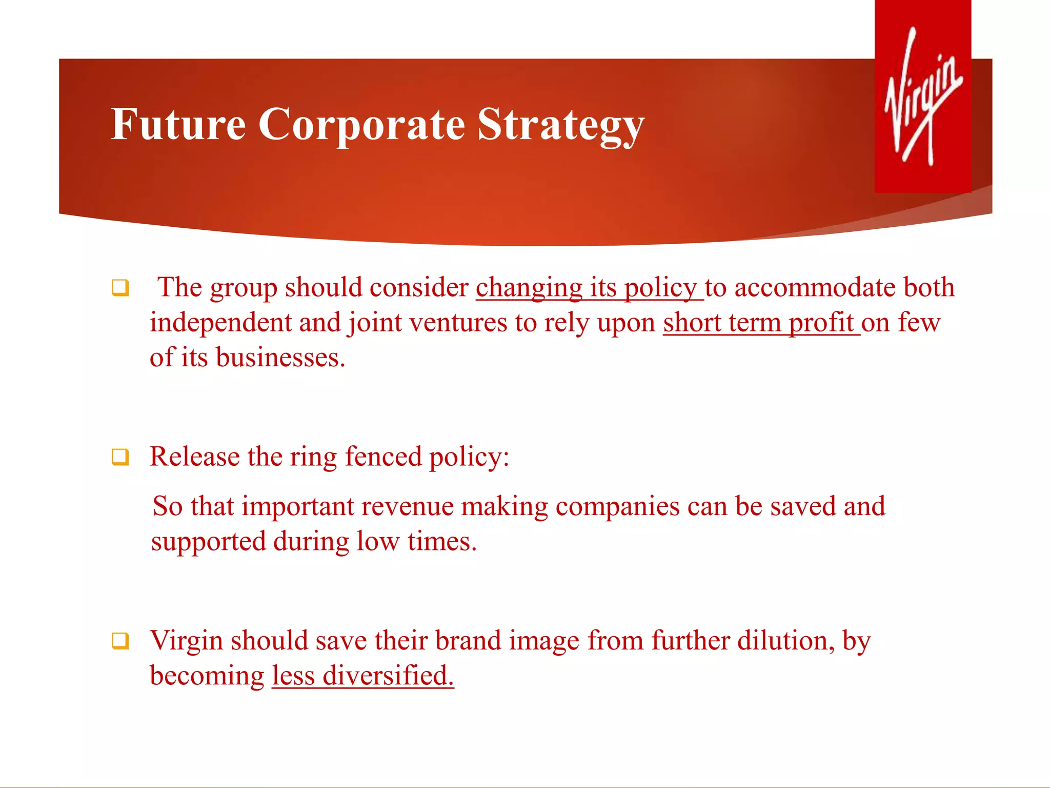 Future Corporate Strategy
 The group should consider changing its policy to accommodate both
independent and joint ventures to rely upon short term profit on few
of its businesses.
 Release the ring fenced policy:
So that important revenue making companies can be saved and
supported during low times.
 Virgin should save their brand image from further dilution, by
becoming less diversified.
 