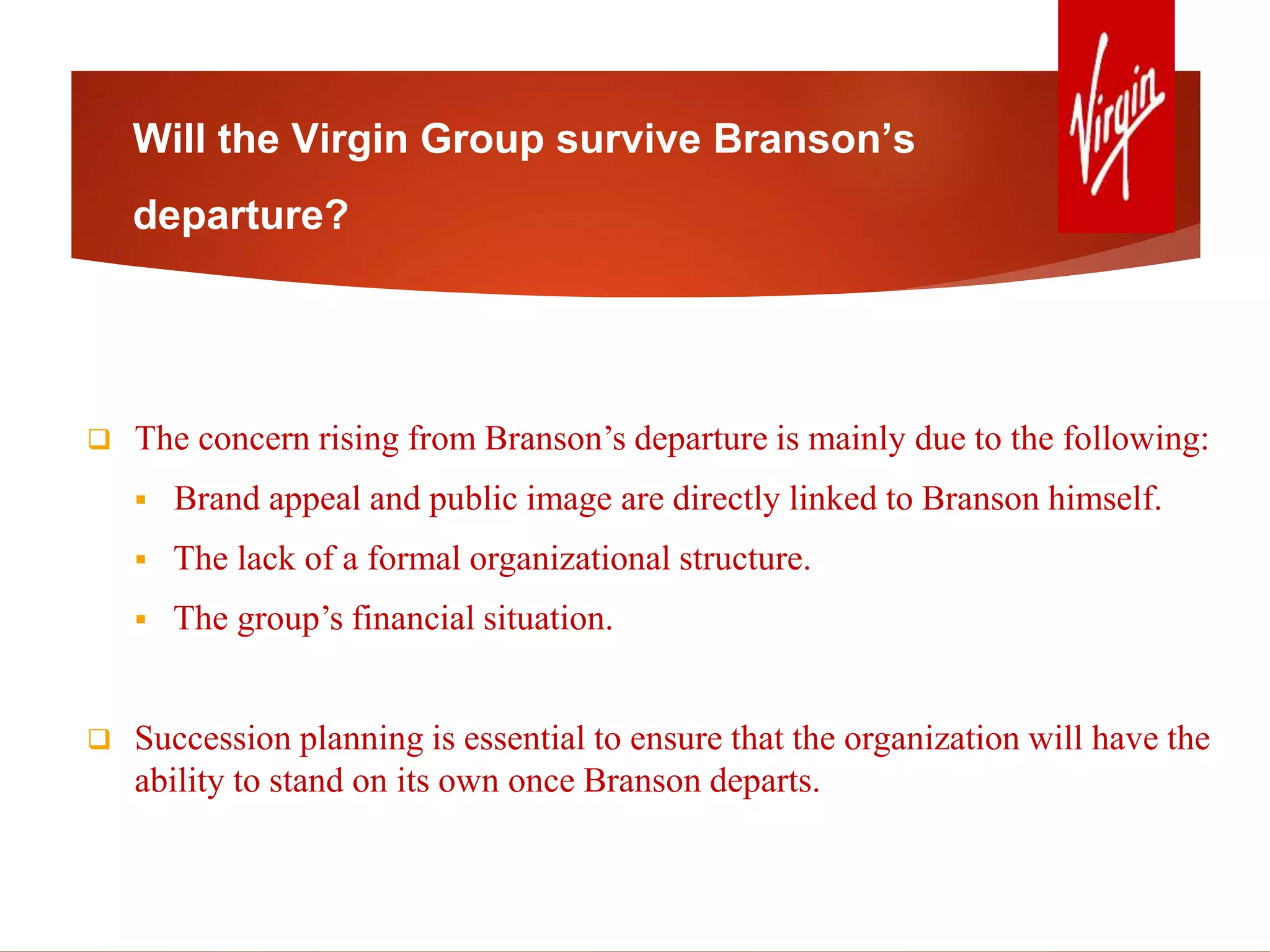 Will the Virgin Group survive Branson’s
departure?
 The concern rising from Branson’s departure is mainly due to the following:
 Brand appeal and public image are directly linked to Branson himself.
 The lack of a formal organizational structure.
 The group’s financial situation.
 Succession planning is essential to ensure that the organization will have the
ability to stand on its own once Branson departs.
 
