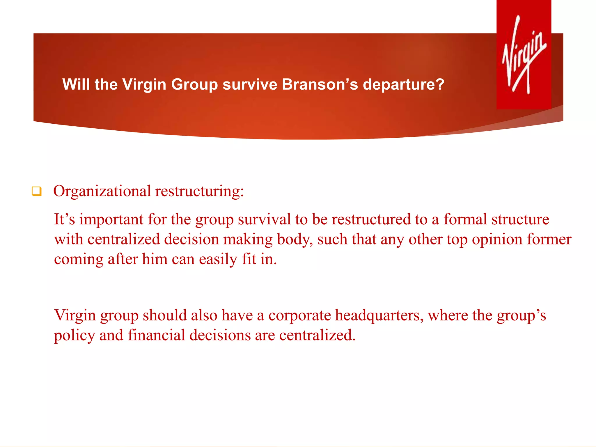 Will the Virgin Group survive Branson’s departure?
 Organizational restructuring:
It’s important for the group survival to be restructured to a formal structure
with centralized decision making body, such that any other top opinion former
coming after him can easily fit in.
Virgin group should also have a corporate headquarters, where the group’s
policy and financial decisions are centralized.
 