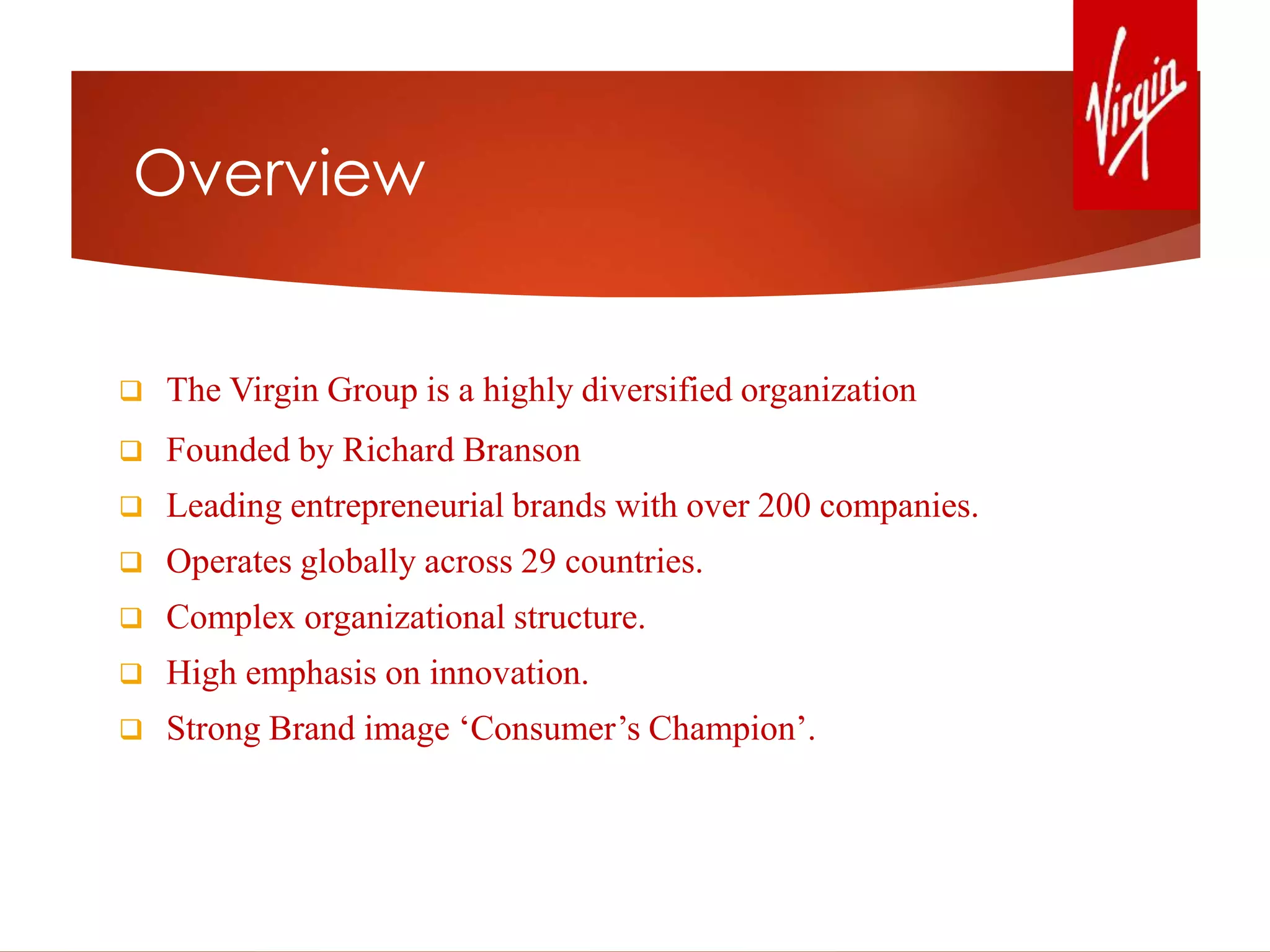 Overview
 The Virgin Group is a highly diversified organization
 Founded by Richard Branson
 Leading entrepreneurial brands with over 200 companies.
 Operates globally across 29 countries.
 Complex organizational structure.
 High emphasis on innovation.
 Strong Brand image ‘Consumer’s Champion’.
 