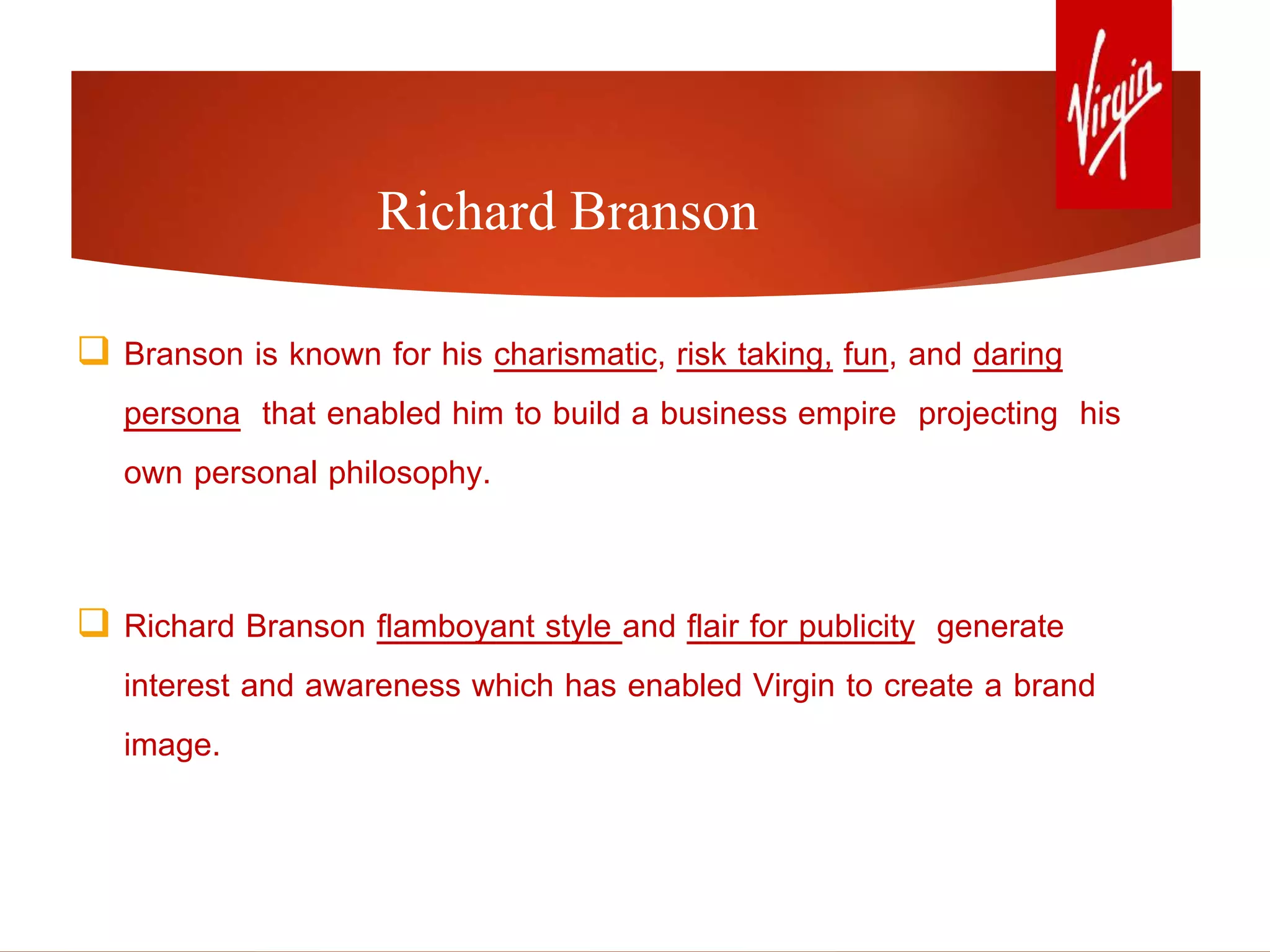 Richard Branson
 Branson is known for his charismatic, risk taking, fun, and daring
persona that enabled him to build a business empire projecting his
own personal philosophy.
 Richard Branson flamboyant style and flair for publicity generate
interest and awareness which has enabled Virgin to create a brand
image.
 