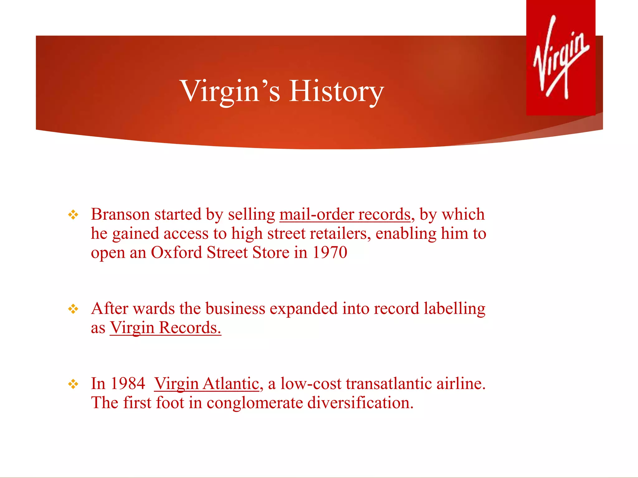 Virgin’s History
 Branson started by selling mail-order records, by which
he gained access to high street retailers, enabling him to
open an Oxford Street Store in 1970
 After wards the business expanded into record labelling
as Virgin Records.
 In 1984 Virgin Atlantic, a low-cost transatlantic airline.
The first foot in conglomerate diversification.
 