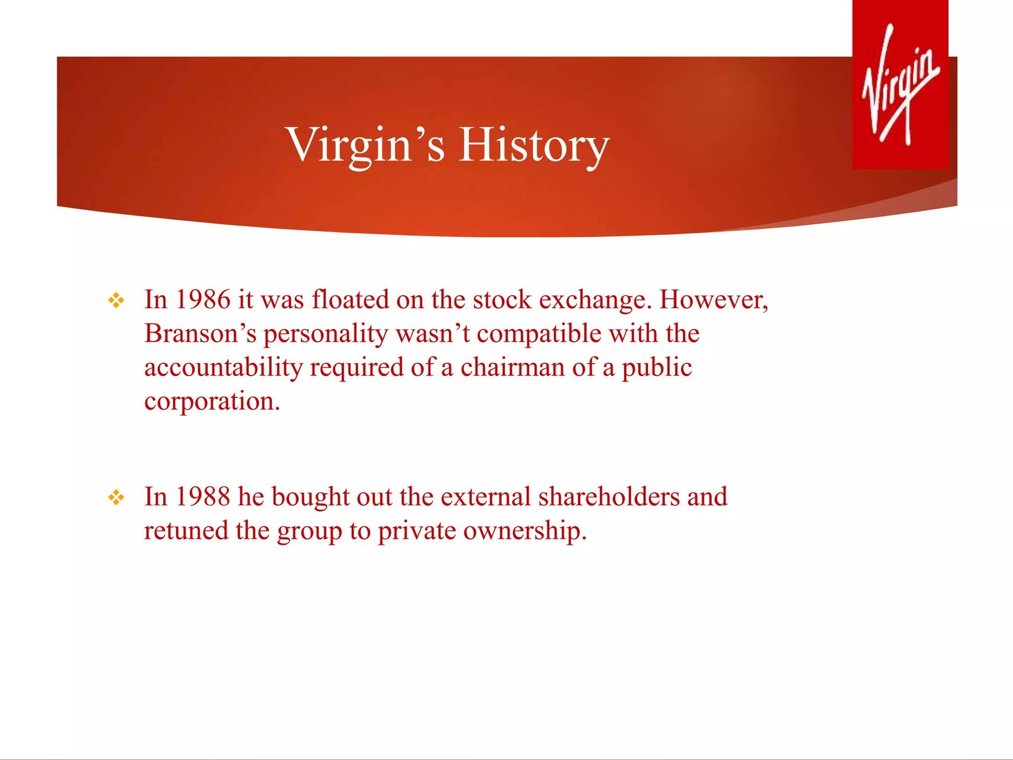 Virgin’s History
 In 1986 it was floated on the stock exchange. However,
Branson’s personality wasn’t compatible with the
accountability required of a chairman of a public
corporation.
 In 1988 he bought out the external shareholders and
retuned the group to private ownership.
 