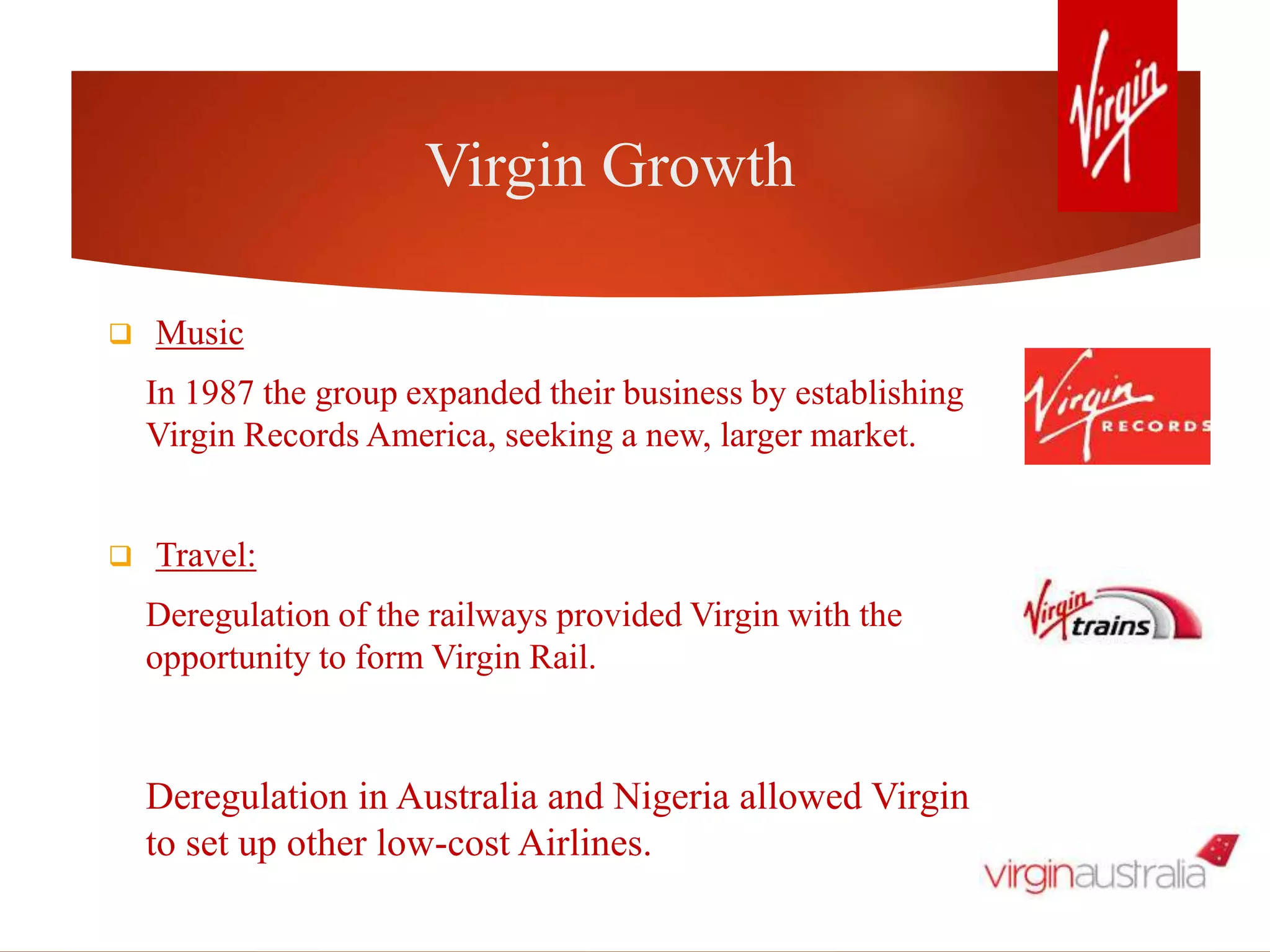 Virgin Growth
 Music
In 1987 the group expanded their business by establishing
Virgin Records America, seeking a new, larger market.
 Travel:
Deregulation of the railways provided Virgin with the
opportunity to form Virgin Rail.
Deregulation in Australia and Nigeria allowed Virgin
to set up other low-cost Airlines.
 