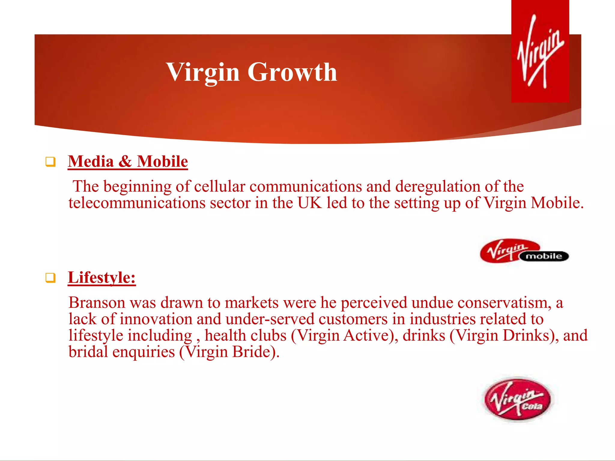 Virgin Growth
 Media & Mobile
The beginning of cellular communications and deregulation of the
telecommunications sector in the UK led to the setting up of Virgin Mobile.
 Lifestyle:
Branson was drawn to markets were he perceived undue conservatism, a
lack of innovation and under-served customers in industries related to
lifestyle including , health clubs (Virgin Active), drinks (Virgin Drinks), and
bridal enquiries (Virgin Bride).
 