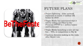  Project lightning - £3bn network
expansion to reach 17 million UK
homes by 2019
 Virgin Media has announced that it
will be rolling out Fiber-to-the-
Premises (FTTP) to 1 million homes
and businesses
 Virgin Media launching a new set-top
box – TiVo, in competition to Sky Q
 Cautious decision making in the wake
after Brexit vote
 