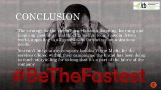 CONCLUSION
 The strategy for the virgin brand is about listening, learning and
inspiring good ideas and this fits well in todays media driven
world, appealing to all generations for their communications
needs.
 You can’t imagine any company besides Virgin Media for the
services offered within their campaigns, the brand has been doing
so much storytelling for so long that it’s a part of the fabric of the
company.
 