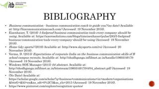 • Business communication - business communication coach to guide you! (no date) Available
at: http://bizcommunicationcoach.com/ (Accessed: 19 November 2016).
• Eisenhauer, T. (2016) 5 foolproof business communication tools every company should be
using. Available at: https://axerosolutions.com/blogs/timeisenhauer/pulse/283/5-foolproof-
business-communication-tools-every-company-should-be-using (Accessed: 19 November
2016).
• Home (sky sports) (2016) Available at: http://www.skysports.com/roi (Accessed: 20
November 2016).
• Verma, D. (2015) Expectations of corporate India on the business communication skills of B
school campus recruits. Available at: http://shodhganga.inflibnet.ac.in/handle/10603/49170
(Accessed: 19 November 2016).
• Windows SOE Manager (2015) 04 abstract. Available at:
http://shodhganga.inflibnet.ac.in/bitstream/10603/49170/4/04_abstract.pdf (Accessed: 19
November 2016).
• (No Date) Available at:
https://scholar.google.com/scholar?q=business+communications+in+modern+organisations
&btnG=&hl=en&as_sdt=0%2C5&as_ylo=2015 (Accessed: 19 November 2016).
• https://www.pinterest.com/explore/recognition-quotes/
 