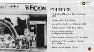  Sir Richard Branson Born 18th July
1950
 Diagnosed with dyslexia
 Opened his first record shop in 1971
 Estimated net worth $5.2 billion
 Knighted for services to
Entrepreneurship 2000
 World Records attempts, T.V. and Film
 Resident of Necker Island, British
Virgin Islands
 Many humanitarian efforts
 